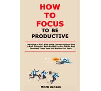 How to Focus to Be Productive: Learn How to Work With Sharp Concentration and How to Push Distraction Aside So that You Can Get the Most Important Things Done and Achieve Your Goals