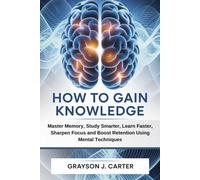 How to Gain Knowledge: Master Memory, Study Smarter, Learn Faster, Sharpen Focus and Boost Retention Using Mental Techniques