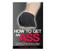 How to Get an Ass: A Detailed 6 Week Guide to a Bigger, More Toned, Gravity Defying Butt!: Volume 1 (How to Get an Amazing Butt, How to Get a Bigger Butt)