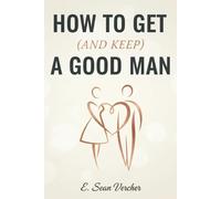 How to Get (and Keep) A Good Man: A Male Insider's Guide to Dating Success