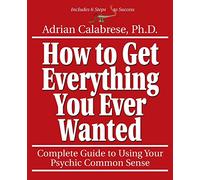 How to Get Everything You Ever Wanted: Complete Guide to Using Your Psychic Sense