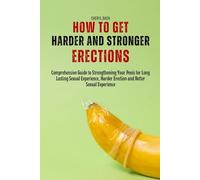 How to Get Harder and Stronger Erections: Comprehensive Guide to Strengthening Your Penis for Long Lasting Sexual Experience, Harder Erection and Better Sexual Experience