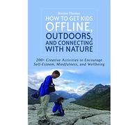 How to Get Kids Offline, Outdoors, and Connecting with Nature: 200+ Creative activities to encourage self-esteem, mindfulness, and wellbeing
