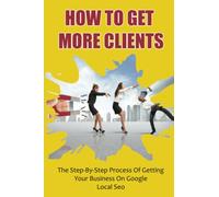 How To Get More Clients: The Step-By-Step Process Of Getting Your Business On Google Local Seo