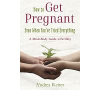 How to Get Pregnant, Even When You've Tried Everything: A Mind Body Guide to Fertility