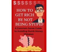 How To Get Rich By Not Being Stupid: A Common-Sense Guide to Avoiding Dumb Money Mistakes