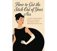 How to Get the Stick Out of Your Ass: A No-BS Guide for High-Functioning Women to Drop the Guilt, Set Boundaries, and Reclaim Their Damn Lives