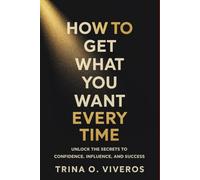 How to Get What You Want Every Time: Unlock the Secrets to Confidence, Influence, and Success