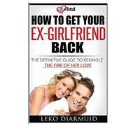 HOW TO GET YOUR EX GIRLFRIEND BACK: The definitive guide to rekindle the fire of her love