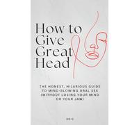 How to Give Great Head: The Honest, Hilarious, Guide to Mind-Blowing Oral Sex (Without Losing Your Mind or Your Jaw)