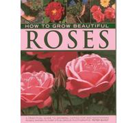 How to Grow Beautiful Roses: A Practical Guide to Growing, Caring for and Maintaining Roses, Shown in Over 275 Glorious Photographs