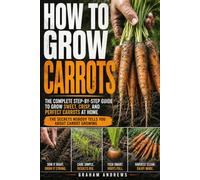 How To Grow Carrots: A Practical Guide to Growing Carrots from Seed in Beds and Containers, Choosing the Right Varieties, Managing Soil, Moisture, Spacing, and Common Growing Problems