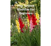 How To Grow Gladiolus For Beginners: Grow Beautiful Gladiolus with Ease A Beginner Friendly Guide to Care, Propagation, and Bloom Success
