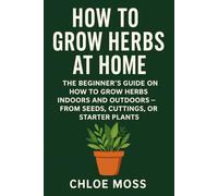 How to Grow Herbs at Home: The Beginner’s Guide on How to Grow Herbs Indoors and Outdoors - From Seeds, Cuttings, or Starter Plants (Gardening)