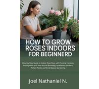 How to Grow Roses Indoors for Beginners: Step-by-Step Guide to Indoor Rose Care with Pruning Varieties, Propagation and Year-Round Blooming: Apartment Gardens, Potted Plants and Small Space Gardening