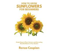 How to Grow Sunflowers for Beginners: Simple Steps to Plant, Nurture, and Harvesting Beautiful Blooms in Your Garden
