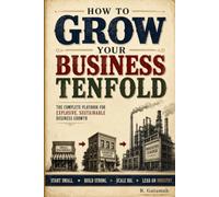 How to Grow Your Business Tenfold: The Complete Playbook for Explosive Expansion, Scalable Systems, and Sustainable Leadership