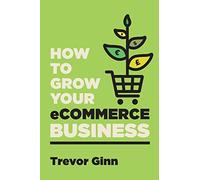 How to Grow your eCommerce Business: The Essential Guide to Building a Successful Multi-Channel Online Business with Google, Shopify, eBay, Amazon & ... with Google, Shopify, eBay, Amazon & Facebook