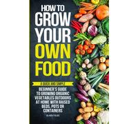 How to Grow Your Own Food: A Quick and Simple Beginner’s Guide to Growing Organic Vegetables Outdoors at Home With Raised Beds, Pots, or Containers
