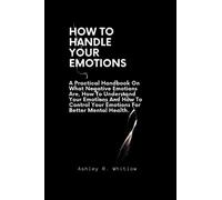How To Handle Your Emotions: A Practical Handbook On What Negative Emotions Are, How To Understand Your Emotions And How To Control Your Emotions For Better Mental Health.