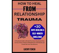 HOW TO HEAL FROM RELATIONSHIP TRAUMA: A Practical Guide to Break Free from Emotional Pain Let Go of Toxic Patterns Rebuild Your Self-Worth and Create the Love You Deserve