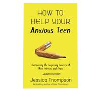 How to Help Your Anxious Teen: Discovering the Surprising Sources of Their Worries and Fears