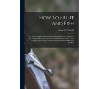 How To Hunt And Fish: The Most Complete Hunting And Fishing Guide Ever Published. It Contains Full Instructions About Guns, Hunting Dogs, Traps, ... Together With Descriptions Of Game And Fish