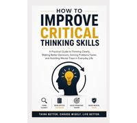 How To Improve Critical Thinking Skills: A Practical Guide to Thinking Clearly, Making Better Decisions, Solving Problems Faster, and Avoiding Mental Traps in Everyday Life