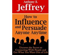 How to Influence and Persuade Anyone Anytime: Uncover the Secret to Connecting With People and Get What You Want Out of Life