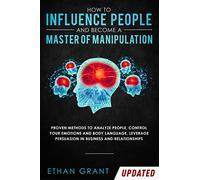 How to Influence People and Become A Master of Manipulation: Proven Methods to Analyze People, Control Your Emotions and Body Language, Leverage Persuasion in Business and Relationships