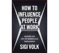 How to Influence People at Work: Master the Art of Workplace Persuasion