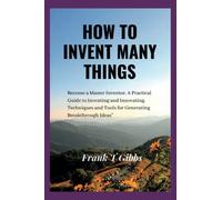 How To Invent many things: "Become a Master Inventor. A Practical Guide to Inventing and Innovating, Techniques and Tools for Generating Breakthrough Ideas" (The power of invention and Innovation)