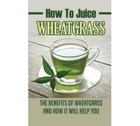 How To Juice Wheatgrass: The Benefits Of Wheatgrass And How It Will Help You