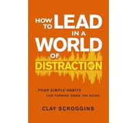 How to Lead in a World of Distraction: Four Simple Habits for Turning Down the Noise