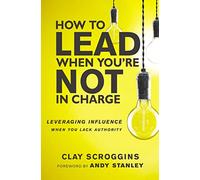 How to Lead When Youre Not in Charge Leveraging Influence When You Lack Authority by Clay Scroggins