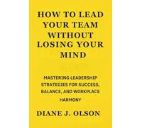 How to Lead Your Team Without Losing Your Mind: Mastering Leadership Strategies for Success, Balance, and Workplace Harmony