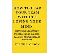How to Lead Your Team Without Losing Your Mind: Mastering Leadership Strategies for Success, Balance, and Workplace Harmony