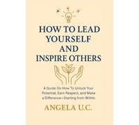 HOW TO LEAD YOURSELF AND INSPIRE OTHERS: A Guide on How to Unlock Your Potential, Earn Respect, and Make a Difference-Starting from Within