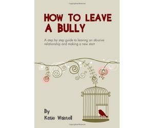 How to Leave a Bully: A Step by Step Guide to Leaving an Abusive Relationships and Making a New Start