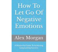 How To Let Go Of Negative Emotions: A Masterful Guide To Achieving Long Lasting Success