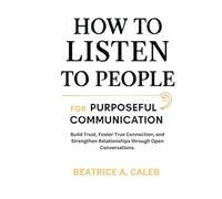 HOW TO LISTEN TO PEOPLE FOR PURPOSEFUL COMMUNICATION: Build Trust,Foster True Connection,and Strengthen Relationships through Open Conversations.