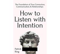 How to Listen with Intention: The Foundation of True Connection, Communication, and Relationships