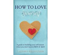 How to Love Yourself: A Guide to Building Your Self-Esteem When You Don't Know Where to Start