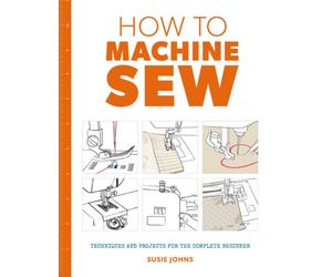How to Machine Sew: Techniques and Projects for the Complete Beginner