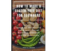 HOW TO MAKE A GLUTEN-FREE DIET FOR BEGINNERS : LEARN ALL YOU NEED TO KNOW ABOUT CELIAC NUTRITION, DISCOVER GLUTEN-FREE FOODS