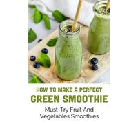 How To Make A Perfect Green Smoothie: Must-Try Fruit And Vegetables Smoothies: Healthy Breakfast Fruit & Vegetable Smoothies With Protein
