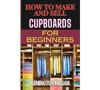 HOW TO MAKE AND SELL CUPBOARDS FOR BEGINNERS: Step-By-Step Guide To Crafting, Designing, And Mastering Woodworking Techniques, Efficient Production, And Effective Market Strategies