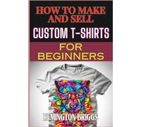 HOW TO MAKE AND SELL CUSTOM T-SHIRTS FOR BEGINNERS: Ultimate Guide To Creating, Design Techniques, Printing Methods, And Marketing Strategies