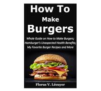 How to Make Burgers: Whole Guide on How To Make Burgers; Hamburger's Unexpected Health Benefits; My Favorite Burger Recipes and More