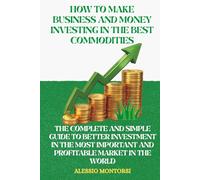HOW TO MAKE BUSINESS AND MONEY INVESTING IN THE BEST COMMODITIES: THE COMPLETE AND SIMPLE GUIDE TO BETTER INVESTMENT IN THE MOST IMPORTANT AND PROFITABLE MARKET IN THE WORLD